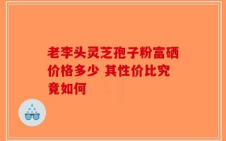 老李头灵芝孢子粉富硒价格多少 其性价比究竟如何