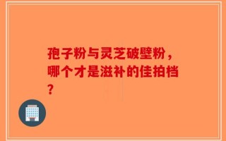 孢子粉与灵芝破壁粉，哪个才是滋补的佳拍档？