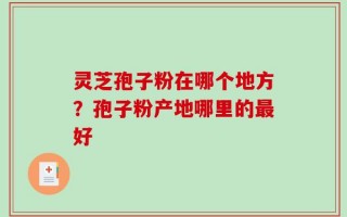 灵芝孢子粉在哪个地方？孢子粉产地哪里的最好