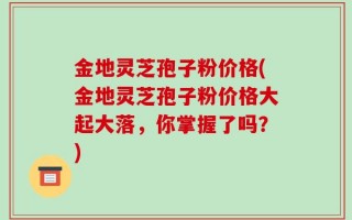 金地灵芝孢子粉价格(金地灵芝孢子粉价格大起大落，你掌握了吗？)