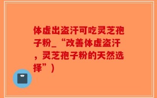 体虚出盗汗可吃灵芝孢子粉_“改善体虚盗汗，灵芝孢子粉的天然选择”)