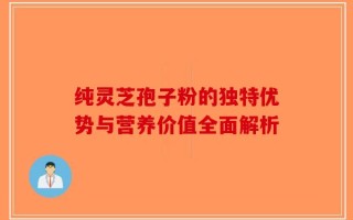 纯灵芝孢子粉的独特优势与营养价值全面解析