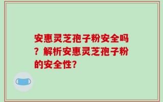 安惠灵芝孢子粉安全吗？解析安惠灵芝孢子粉的安全性？
