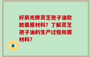 好辰光牌灵芝孢子油软胶囊原材料？了解灵芝孢子油的生产过程和原材料？