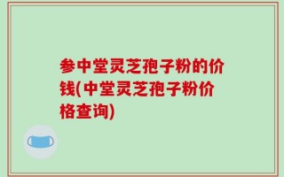 参中堂灵芝孢子粉的价钱(中堂灵芝孢子粉价格查询)
