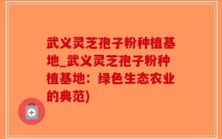 武义灵芝孢子粉种植基地_武义灵芝孢子粉种植基地：绿色生态农业的典范)