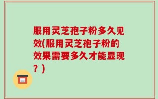 服用灵芝孢子粉多久见效(服用灵芝孢子粉的效果需要多久才能显现？)