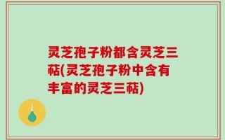灵芝孢子粉都含灵芝三萜(灵芝孢子粉中含有丰富的灵芝三萜)