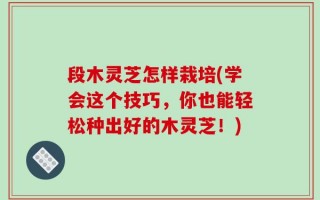 段木灵芝怎样栽培(学会这个技巧，你也能轻松种出好的木灵芝！)