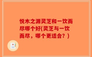 悦木之源灵芝和一饮而尽哪个好(灵芝与一饮而尽，哪个更适合？)