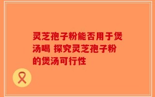 灵芝孢子粉能否用于煲汤喝 探究灵芝孢子粉的煲汤可行性