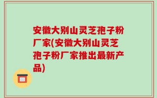 安徽大别山灵芝孢子粉厂家(安徽大别山灵芝孢子粉厂家推出最新产品)