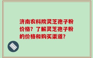 济南农科院灵芝孢子粉价格？了解灵芝孢子粉的价格和购买渠道？