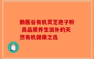 勤医谷有机灵芝孢子粉 高品质养生滋补的天然有机健康之选