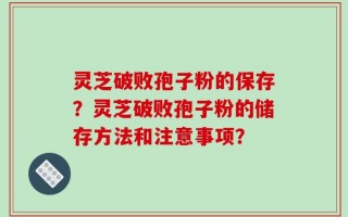 灵芝破败孢子粉的保存？灵芝破败孢子粉的储存方法和注意事项？
