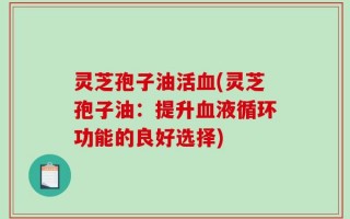 灵芝孢子油活血(灵芝孢子油：提升血液循环功能的良好选择)