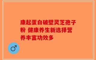 康起蛋白破壁灵芝孢子粉 健康养生新选择营养丰富功效多