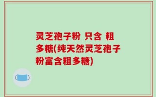灵芝孢子粉 只含 粗多糖(纯天然灵芝孢子粉富含粗多糖)