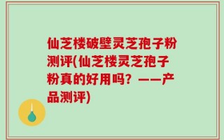 仙芝楼破壁灵芝孢子粉测评(仙芝楼灵芝孢子粉真的好用吗？——产品测评)