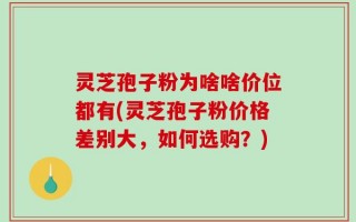 灵芝孢子粉为啥啥价位都有(灵芝孢子粉价格差别大，如何选购？)