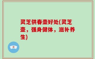 灵芝供春壶好处(灵芝壶，强身健体，滋补养生)
