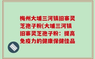 梅州大埔三河镇旧寨灵芝孢子粉(大埔三河镇旧寨灵芝孢子粉：提高免疫力的健康保健佳品