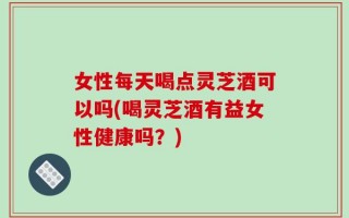 女性每天喝点灵芝酒可以吗(喝灵芝酒有益女性健康吗？)