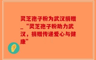 灵芝孢子粉为武汉捐赠_“灵芝孢子粉助力武汉，捐赠传递爱心与健康”