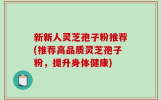 新新人灵芝孢子粉推荐(推荐高品质灵芝孢子粉，提升身体健康)