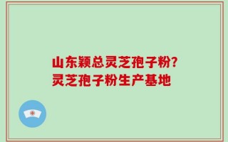 山东颖总灵芝孢子粉？灵芝孢子粉生产基地