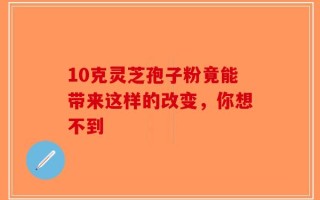 10克灵芝孢子粉竟能带来这样的改变，你想不到