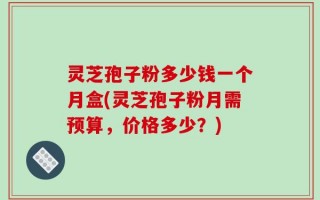 灵芝孢子粉多少钱一个月盒(灵芝孢子粉月需预算，价格多少？)