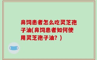 鼻饲患者怎么吃灵芝孢子油(鼻饲患者如何使用灵芝孢子油？)