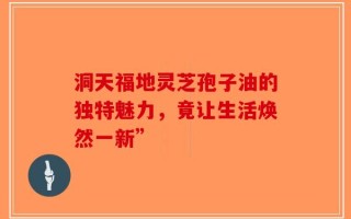 洞天福地灵芝孢子油的独特魅力，竟让生活焕然一新”