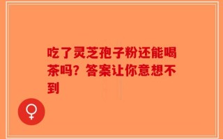 吃了灵芝孢子粉还能喝茶吗？答案让你意想不到