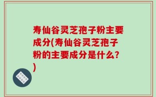 寿仙谷灵芝孢子粉主要成分(寿仙谷灵芝孢子粉的主要成分是什么？)