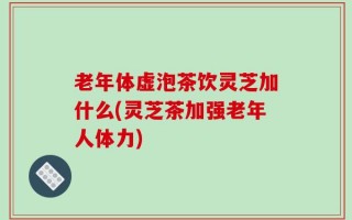 老年体虚泡茶饮灵芝加什么(灵芝茶加强老年人体力)