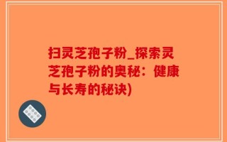 扫灵芝孢子粉_探索灵芝孢子粉的奥秘：健康与长寿的秘诀)