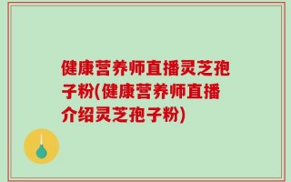 健康营养师直播灵芝孢子粉(健康营养师直播介绍灵芝孢子粉)