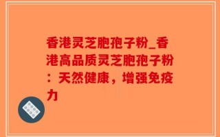 香港灵芝胞孢子粉_香港高品质灵芝胞孢子粉：天然健康，增强免疫力