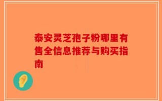 泰安灵芝孢子粉哪里有售全信息推荐与购买指南