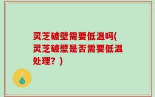 灵芝破壁需要低温吗(灵芝破壁是否需要低温处理？)