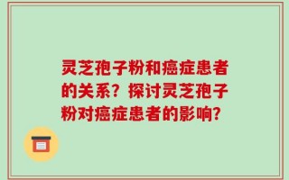 灵芝孢子粉和癌症患者的关系？探讨灵芝孢子粉对癌症患者的影响？