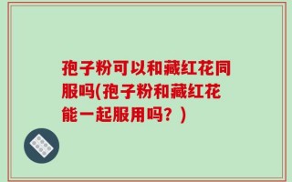 孢子粉可以和藏红花同服吗(孢子粉和藏红花能一起服用吗？)