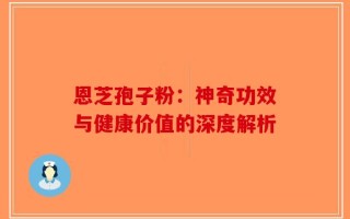 恩芝孢子粉：神奇功效与健康价值的深度解析