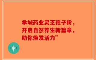 承城药业灵芝孢子粉，开启自然养生新篇章，助你焕发活力”