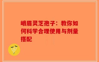 峨眉灵芝孢子：教你如何科学合理使用与剂量搭配