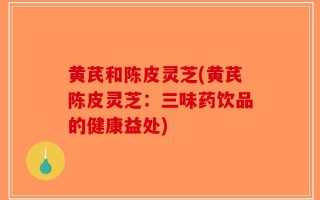 黄芪和陈皮灵芝(黄芪陈皮灵芝：三味药饮品的健康益处)