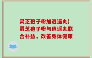 灵芝孢子粉加逍遥丸(灵芝孢子粉与逍遥丸联合补益，改善身体健康