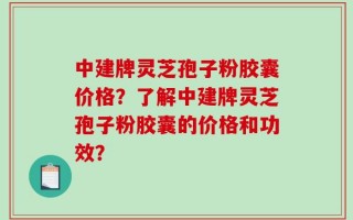 中建牌灵芝孢子粉胶囊价格？了解中建牌灵芝孢子粉胶囊的价格和功效？